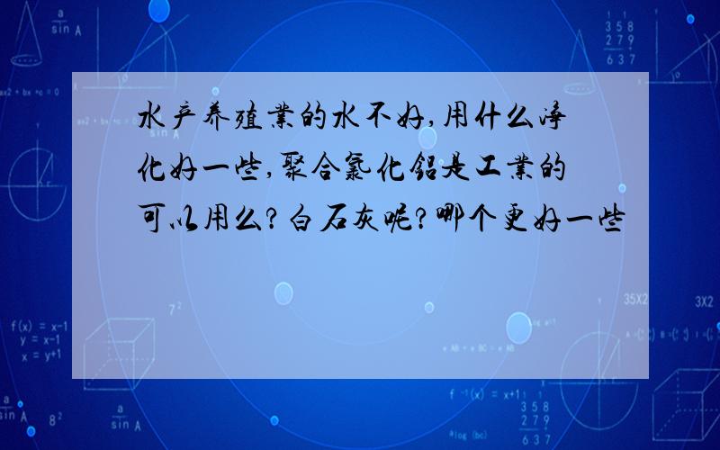 水产养殖业的水不好,用什么净化好一些,聚合氯化铝是工业的可以用么?白石灰呢?哪个更好一些