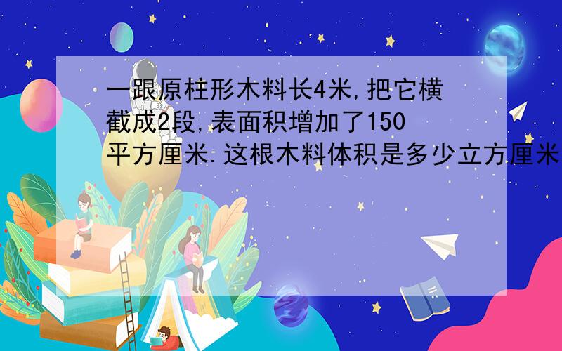 一跟原柱形木料长4米,把它横截成2段,表面积增加了150平方厘米.这根木料体积是多少立方厘米?