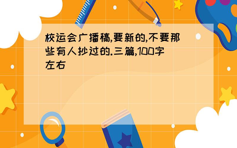 校运会广播稿,要新的,不要那些有人抄过的.三篇,100字左右