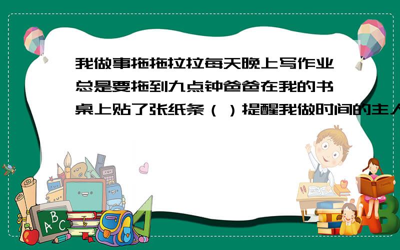 我做事拖拖拉拉每天晚上写作业总是要拖到九点钟爸爸在我的书桌上贴了张纸条（）提醒我做时间的主人