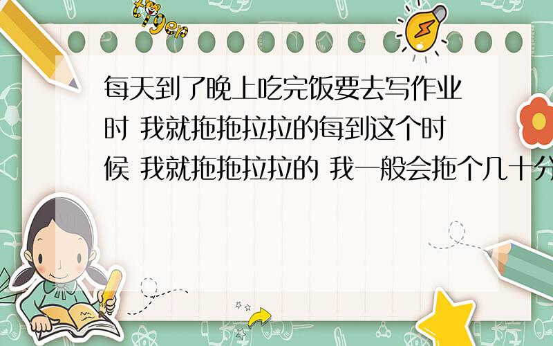 每天到了晚上吃完饭要去写作业时 我就拖拖拉拉的每到这个时候 我就拖拖拉拉的 我一般会拖个几十分钟 有时会去写 有时拖了一晚上 最后发现太晚了就不想写了 我不写作业之后成绩掉的很