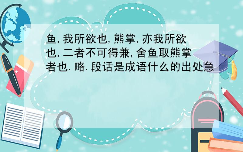 鱼,我所欲也,熊掌,亦我所欲也,二者不可得兼,舍鱼取熊掌者也.略.段话是成语什么的出处急