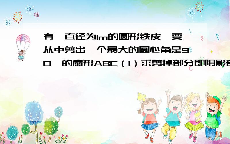 有一直径为1m的圆形铁皮,要从中剪出一个最大的圆心角是90°的扇形ABC（1）求剪掉部分即阴影部分的面积（2）用所留的扇形铁皮围成一个圆锥,该圆锥的底面半径是多少?