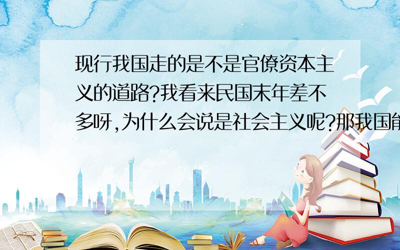 现行我国走的是不是官僚资本主义的道路?我看来民国末年差不多呀,为什么会说是社会主义呢?那我国能不能正常的过渡过正常资本主义社会呢?就是不用过激的行为,由上自下的自我完善,现在