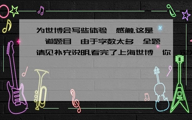 为世博会写些体验、感触.这是一道题目,由于字数太多,全题请见补充说明.看完了上海世博,你一定为融入了各种新环保理念的高科技成果瞠目结舌,为世界各地的地域风情大声叫好,为震撼你眼