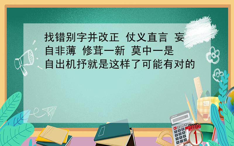 找错别字并改正 仗义直言 妄自非薄 修茸一新 莫中一是 自出机抒就是这样了可能有对的