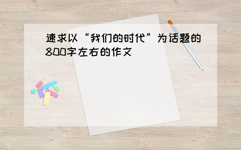 速求以“我们的时代”为话题的800字左右的作文