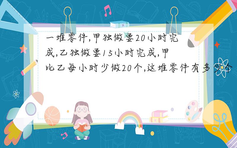 一堆零件,甲独做要20小时完成,乙独做要15小时完成,甲比乙每小时少做20个,这堆零件有多少个（要算式）