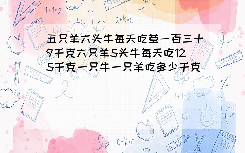 五只羊六头牛每天吃草一百三十9千克六只羊5头牛每天吃125千克一只牛一只羊吃多少千克