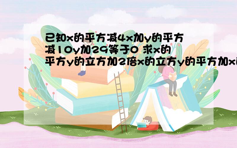 已知x的平方减4x加y的平方减10y加29等于0 求x的平方y的立方加2倍x的立方y的平方加x的四次方y的平方