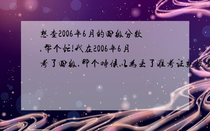 想查2006年6月的四级分数,帮个忙!我在2006年6月考了四级,那个时候以为丢了准考证就没查分,现在谁能告诉我怎么才能查到那个时候的分数,问题是我不是那个 学校的