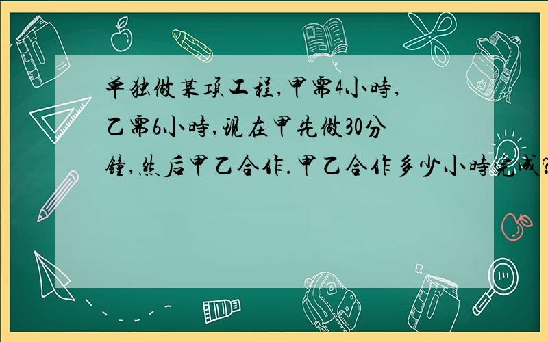 单独做某项工程,甲需4小时,乙需6小时,现在甲先做30分钟,然后甲乙合作.甲乙合作多少小时完成?