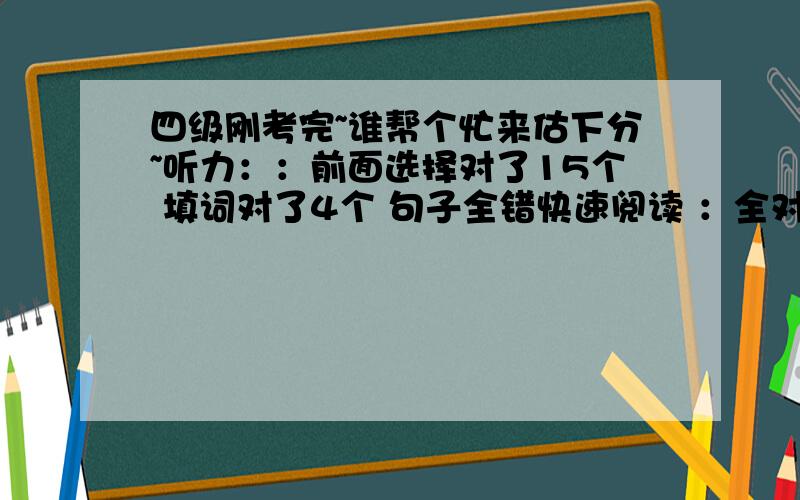 四级刚考完~谁帮个忙来估下分~听力：：前面选择对了15个 填词对了4个 句子全错快速阅读 ：全对15选10 ：对了3个两篇小阅读：对了7个完型：对了13个作文：按一般成绩算吧 翻译：对了2个