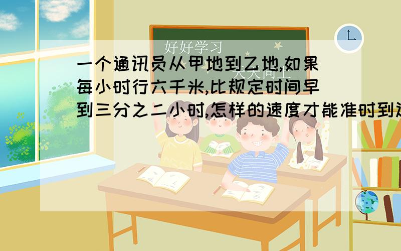 一个通讯员从甲地到乙地,如果每小时行六千米,比规定时间早到三分之二小时,怎样的速度才能准时到达?急用,15分钟后关闭,