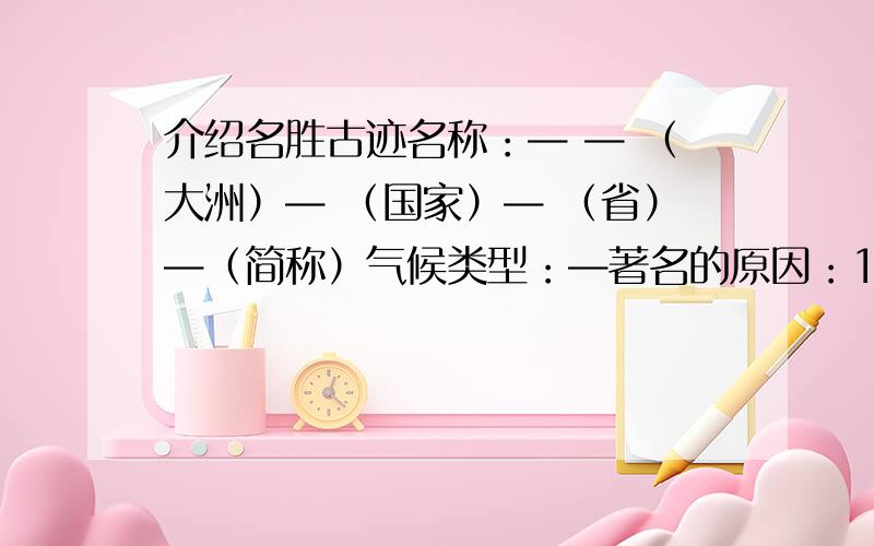 介绍名胜古迹名称：— — （大洲）— （国家）— （省）—（简称）气候类型：—著名的原因：1.—— 2.——