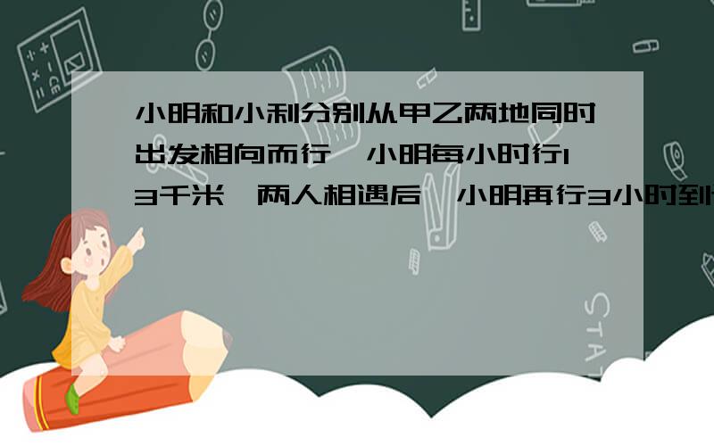 小明和小利分别从甲乙两地同时出发相向而行,小明每小时行13千米,两人相遇后,小明再行3小时到达乙地~小明和小利分别从甲乙两地同时出发相向而行,小明每小时行13千米,两人相遇后,小明再