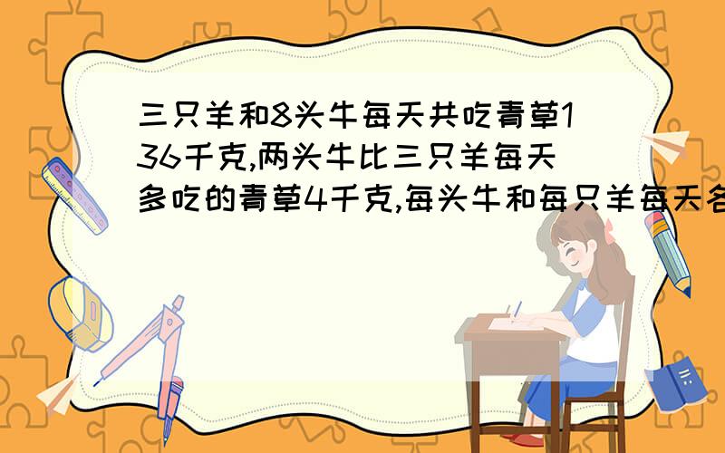 三只羊和8头牛每天共吃青草136千克,两头牛比三只羊每天多吃的青草4千克,每头牛和每只羊每天各吃青草多少千克?