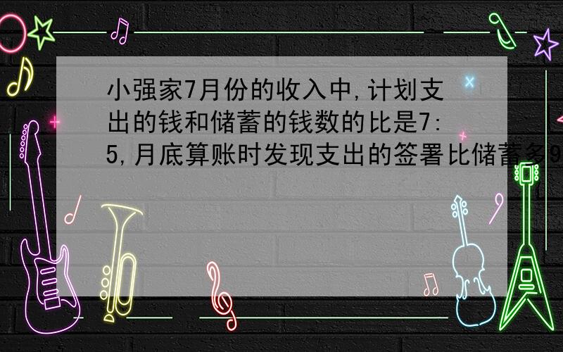 小强家7月份的收入中,计划支出的钱和储蓄的钱数的比是7:5,月底算账时发现支出的签署比储蓄多900元,小强家7月份收入是多少元?