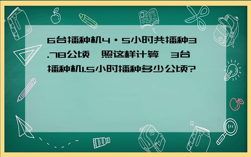 6台播种机4·5小时共播种3.78公顷,照这样计算,3台播种机1.5小时播种多少公顷?