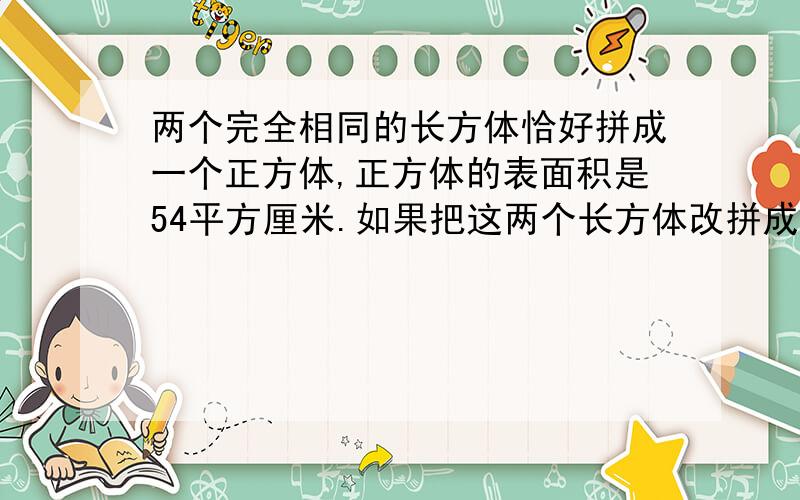 两个完全相同的长方体恰好拼成一个正方体,正方体的表面积是54平方厘米.如果把这两个长方体改拼成为一个大长方体,那么大长方体的表面积是（）平方厘米?A:45 B:54 C:63 D:72