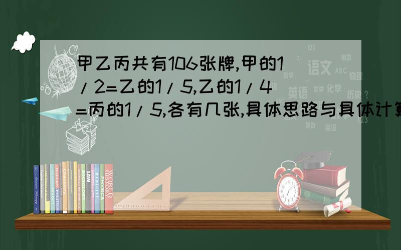 甲乙丙共有106张牌,甲的1/2=乙的1/5,乙的1/4=丙的1/5,各有几张,具体思路与具体计算过程