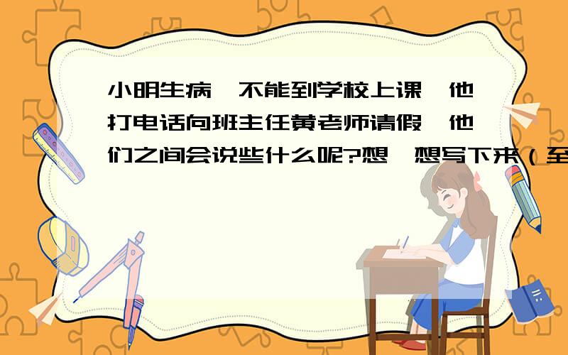 小明生病,不能到学校上课,他打电话向班主任黄老师请假,他们之间会说些什么呢?想一想写下来（至少五句）