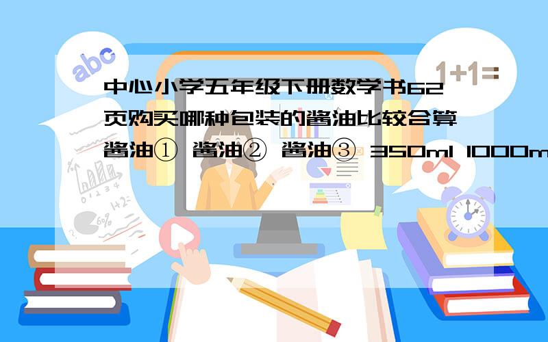 中心小学五年级下册数学书62页购买哪种包装的酱油比较合算酱油① 酱油② 酱油③ 350ml 1000ml 1750ml1.00 元 4.5元 7.5元