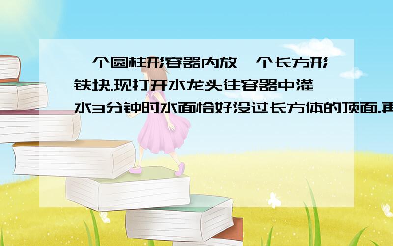 一个圆柱形容器内放一个长方形铁块.现打开水龙头往容器中灌水3分钟时水面恰好没过长方体的顶面.再过18分一个圆柱形容器内放一个长方形铁块。现打开水龙头往容器中灌水3分钟时水面恰