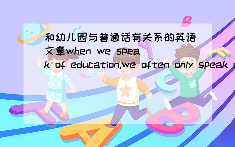 和幼儿园与普通话有关系的英语文章when we speak of education,we often only speak of schools and universitoes..But there are also k__1__and the education young people begin there .Some people think that kindergardens are places where m__