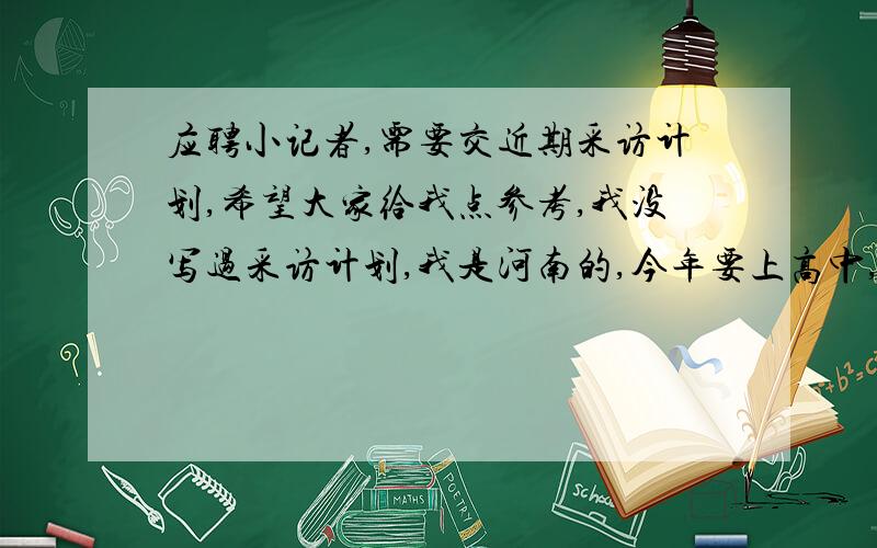 应聘小记者,需要交近期采访计划,希望大家给我点参考,我没写过采访计划,我是河南的,今年要上高中,想应聘本地报纸的小记者.应聘小记者的面试需要交近期的采访计划,因为以前从来没有过