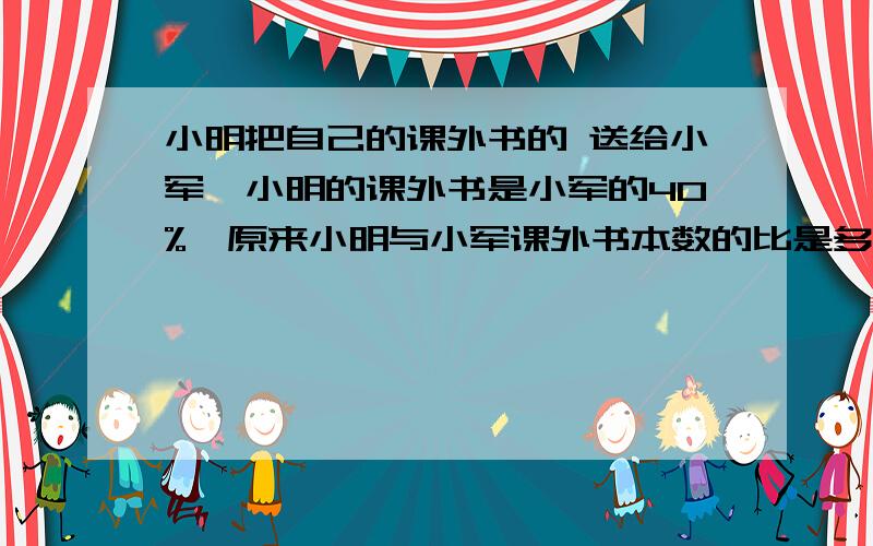 小明把自己的课外书的 送给小军,小明的课外书是小军的40%,原来小明与小军课外书本数的比是多少?小明把自己的课外书的五分之一送给小军，正好小明的课外书是小军的40%，原来小明与小军