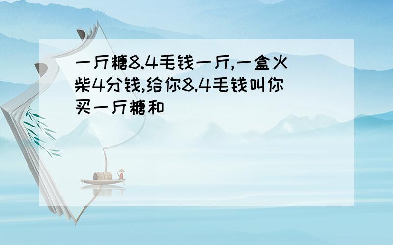 一斤糖8.4毛钱一斤,一盒火柴4分钱,给你8.4毛钱叫你买一斤糖和