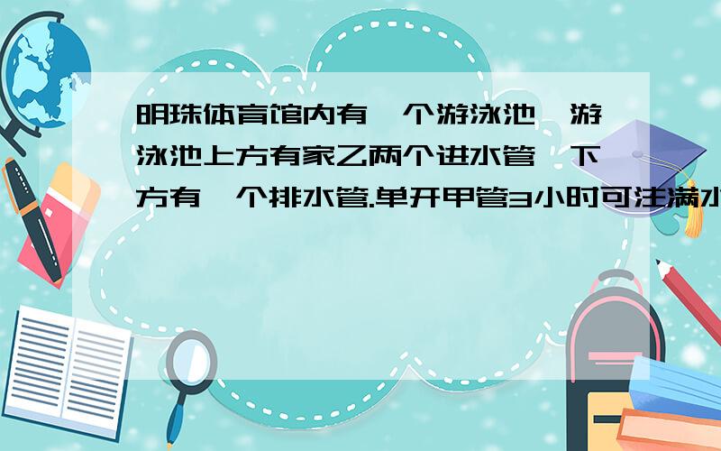 明珠体育馆内有一个游泳池,游泳池上方有家乙两个进水管,下方有一个排水管.单开甲管3小时可注满水,单开乙管六小时可注满水,单开排水管4小时可将一池水全部排完.现在把三个管同时打开