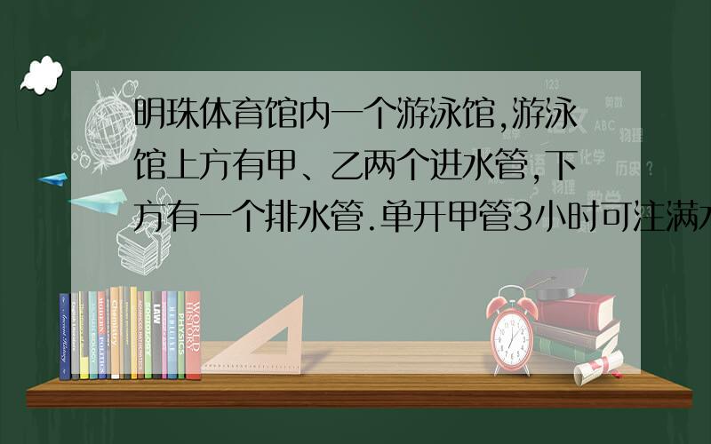 明珠体育馆内一个游泳馆,游泳馆上方有甲、乙两个进水管,下方有一个排水管.单开甲管3小时可注满水；单开乙管6小时可注满水；单开排水管4小时可将一池水全部排满.现在把三个管同时打开