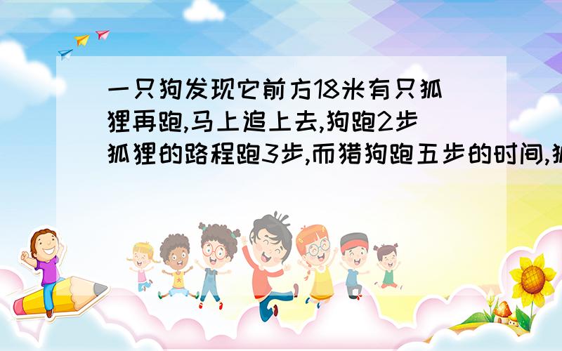 一只狗发现它前方18米有只狐狸再跑,马上追上去,狗跑2步狐狸的路程跑3步,而猎狗跑五步的时间,狐狸可跑七步,猎狗跑多少米能追上狐狸?