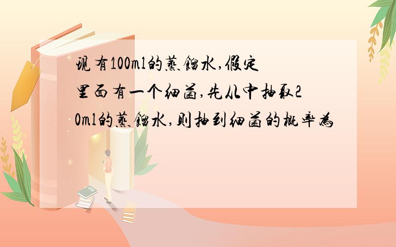 现有100ml的蒸馏水,假定里面有一个细菌,先从中抽取20ml的蒸馏水,则抽到细菌的概率为