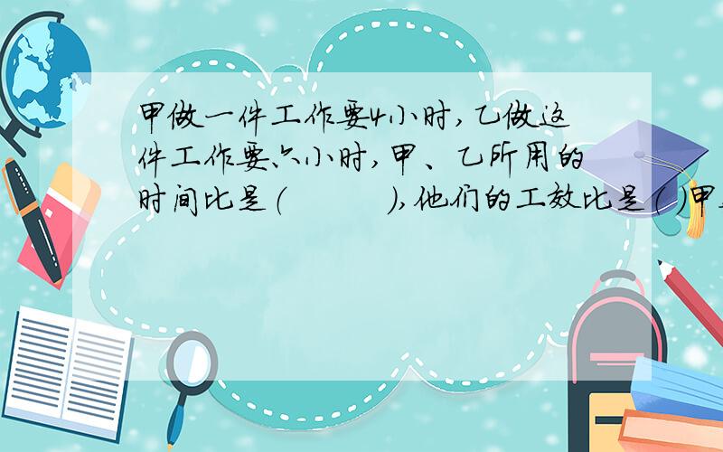 甲做一件工作要4小时,乙做这件工作要六小时,甲、乙所用的时间比是（　　　）,他们的工效比是（ ）甲数：乙数=5:乙数：丙数=4:所以甲数：乙数：丙数=（）：（）：（）