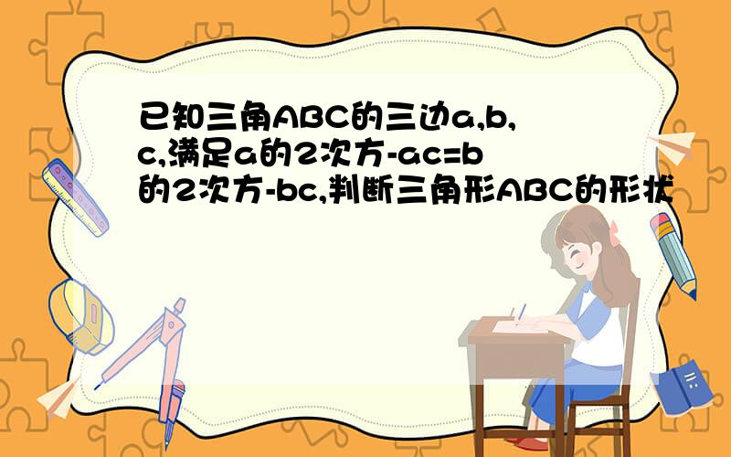 已知三角ABC的三边a,b,c,满足a的2次方-ac=b的2次方-bc,判断三角形ABC的形状