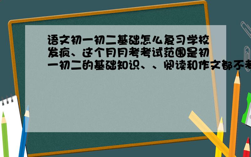 语文初一初二基础怎么复习学校发疯、这个月月考考试范围是初一初二的基础知识、、阅读和作文都不考!我的基础最不好~~~~(>_