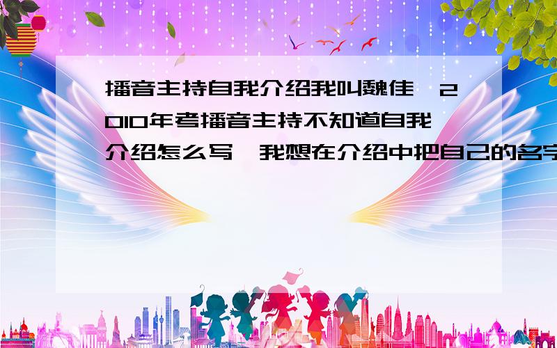 播音主持自我介绍我叫魏佳怡2010年考播音主持不知道自我介绍怎么写、我想在介绍中把自己的名字介绍好听点我是想把名字介绍的好听点啊比如说运用什么比喻或什么把名字凸显出来让评委