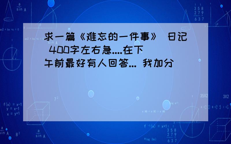 求一篇《难忘的一件事》 日记 400字左右急....在下午前最好有人回答... 我加分