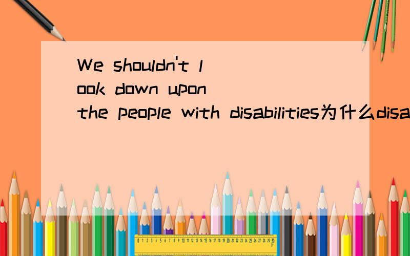 We shouldn't look down upon the people with disabilities为什么disabilities要变复数?