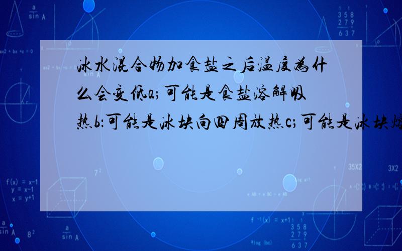 冰水混合物加食盐之后温度为什么会变低a;可能是食盐溶解吸热b：可能是冰块向四周放热c；可能是冰块熔化时要吸收热量d；可能是冰块遇到食盐就要降温.你更支持哪个观点,若你的观点与他