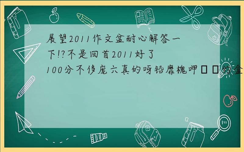 展望2011作文盆耐心解答一下!?不是回首2011好了 100分不侈庞六真的呀铅靡槐呷ヒ约盒吹某跻凰