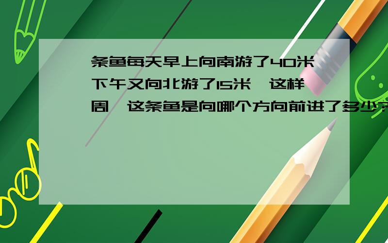 一条鱼每天早上向南游了40米,下午又向北游了15米,这样一周,这条鱼是向哪个方向前进了多少?求解.