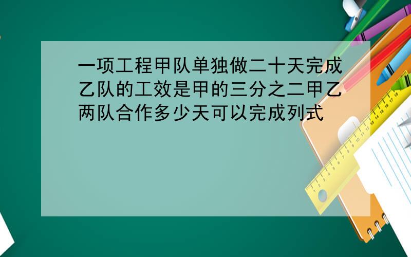 一项工程甲队单独做二十天完成乙队的工效是甲的三分之二甲乙两队合作多少天可以完成列式