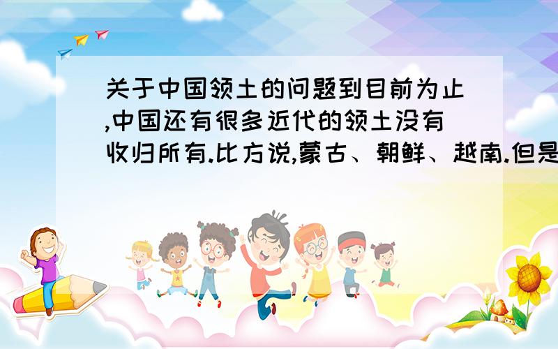 关于中国领土的问题到目前为止,中国还有很多近代的领土没有收归所有.比方说,蒙古、朝鲜、越南.但是,有人说,朝鲜、越南在清朝时就已经是独立的国家了,那就暂且不提了吧蒙古呢?蒙古是19