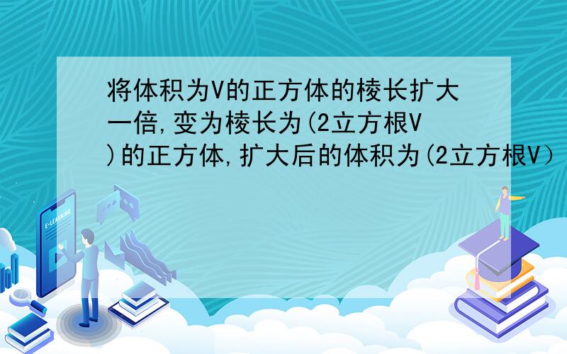 将体积为V的正方体的棱长扩大一倍,变为棱长为(2立方根V)的正方体,扩大后的体积为(2立方根V）的三次方,而（2立方根V）的3次方=2的3次方×（立方根V）的三次方=8V.反过来,体积为8V的正方体的