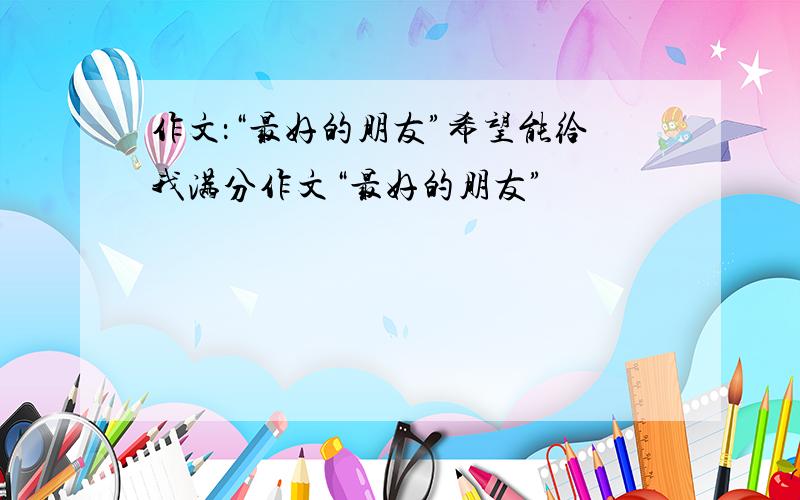 作文：“最好的朋友”希望能给我满分作文“最好的朋友”