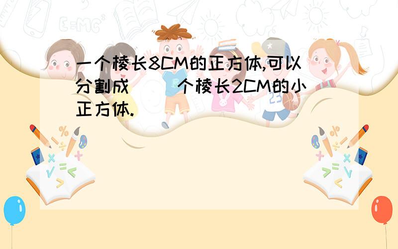 一个棱长8CM的正方体,可以分割成（ ）个棱长2CM的小正方体.